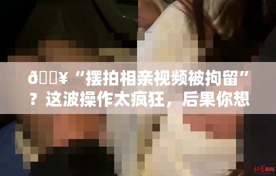 🔥“摆拍相亲视频被拘留”？这波操作太疯狂，后果你想不到！