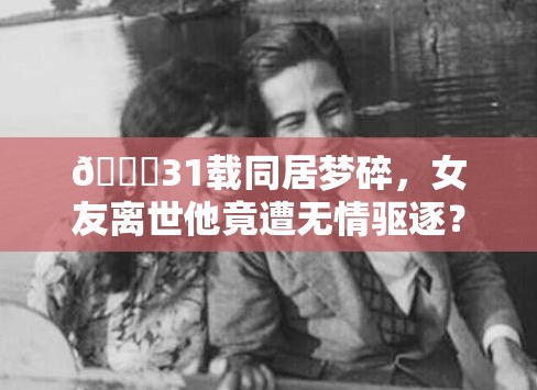 💔31载同居梦碎，女友离世他竟遭无情驱逐？背后真相令人唏嘘！