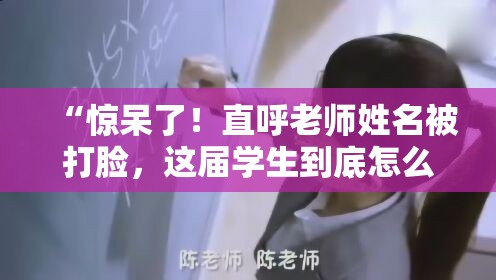 “惊呆了！直呼老师姓名被打脸，这届学生到底怎么了？”