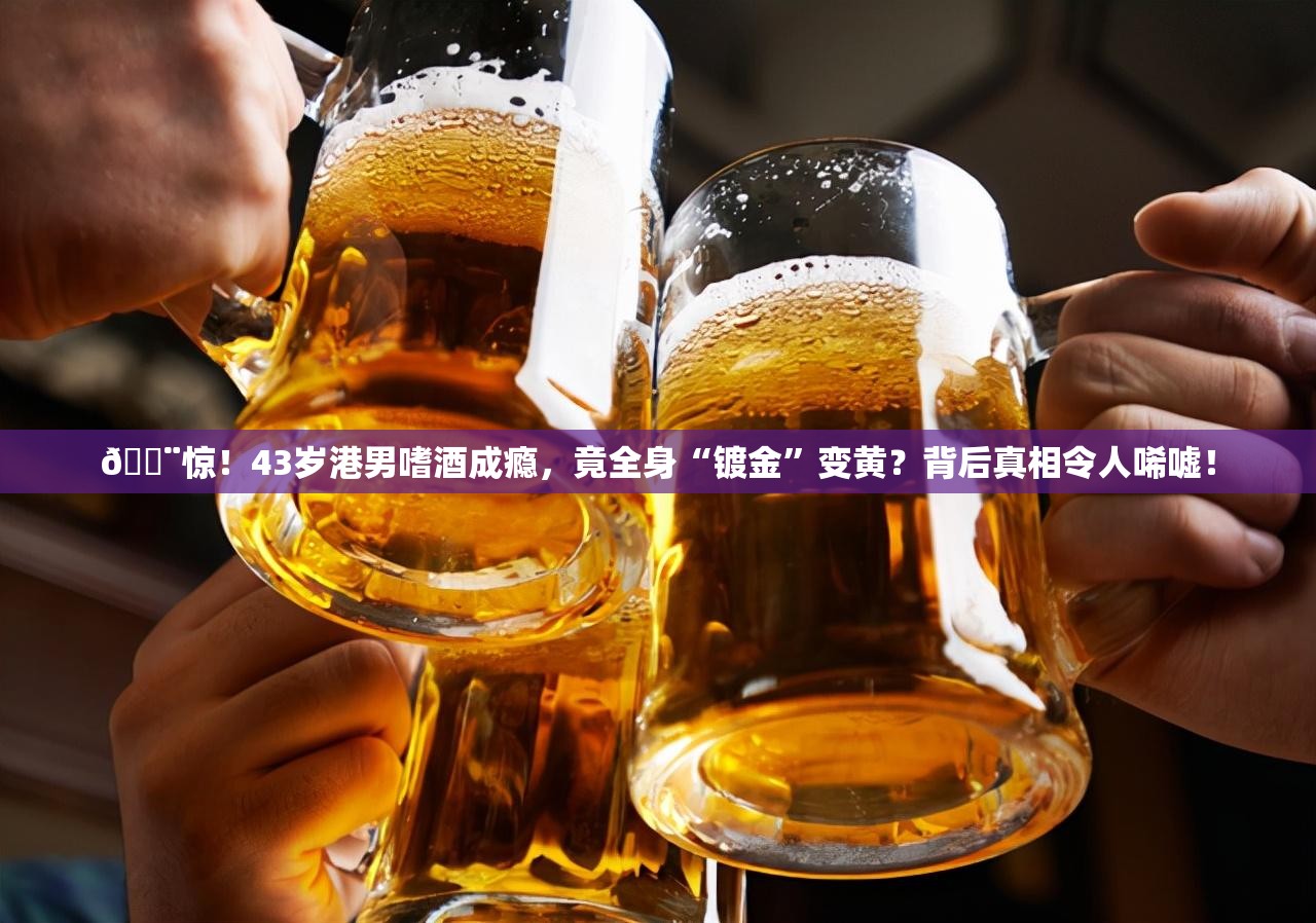 🚨惊！43岁港男嗜酒成瘾，竟全身“镀金”变黄？背后真相令人唏嘘！