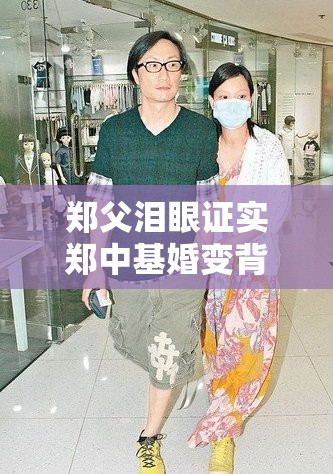 郑父泪眼证实郑中基婚变背后的真相，竟藏着这样的秘密？💔